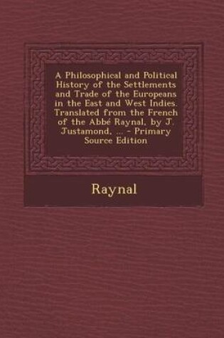 Cover of A Philosophical and Political History of the Settlements and Trade of the Europeans in the East and West Indies. Translated from the French of the ABBE Raynal, by J. Justamond, ... - Primary Source Edition