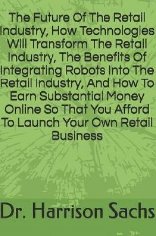 Cover of The Future Of The Retail Industry, How Technologies Will Transform The Retail Industry, The Benefits Of Integrating Robots Into The Retail Industry, And How To Earn Substantial Money Online So That You Afford To Launch Your Own Retail Business
