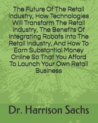 Book cover for The Future Of The Retail Industry, How Technologies Will Transform The Retail Industry, The Benefits Of Integrating Robots Into The Retail Industry, And How To Earn Substantial Money Online So That You Afford To Launch Your Own Retail Business