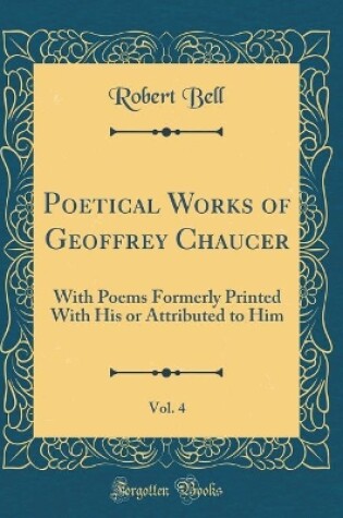 Cover of Poetical Works of Geoffrey Chaucer, Vol. 4: With Poems Formerly Printed With His or Attributed to Him (Classic Reprint)