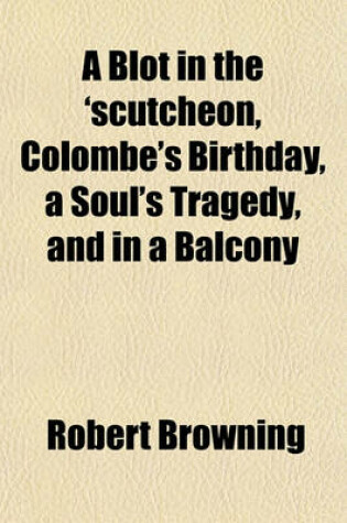 Cover of A Blot in the 'Scutcheon, Colombe's Birthday, a Soul's Tragedy, and in a Balcony