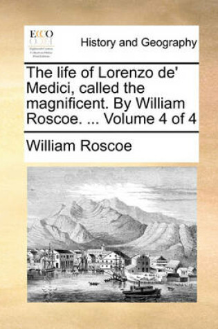 Cover of The Life of Lorenzo de' Medici, Called the Magnificent. by William Roscoe. ... Volume 4 of 4