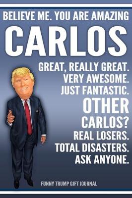 Book cover for Funny Trump Journal - Believe Me. You Are Amazing Carlos Great, Really Great. Very Awesome. Just Fantastic. Other Carlos? Real Losers. Total Disasters. Ask Anyone. Funny Trump Gift Journal