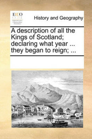 Cover of A description of all the Kings of Scotland; declaring what year ... they began to reign; ...