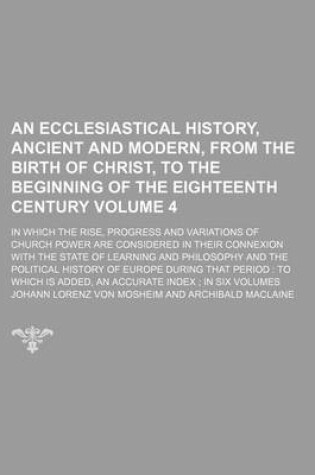 Cover of An Ecclesiastical History, Ancient and Modern, from the Birth of Christ, to the Beginning of the Eighteenth Century Volume 4; In Which the Rise, Progress and Variations of Church Power Are Considered in Their Connexion with the State of Learning and Philosoph