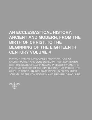 Book cover for An Ecclesiastical History, Ancient and Modern, from the Birth of Christ, to the Beginning of the Eighteenth Century Volume 4; In Which the Rise, Progress and Variations of Church Power Are Considered in Their Connexion with the State of Learning and Philosoph