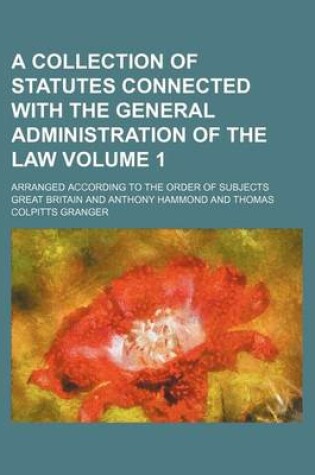 Cover of A Collection of Statutes Connected with the General Administration of the Law Volume 1; Arranged According to the Order of Subjects