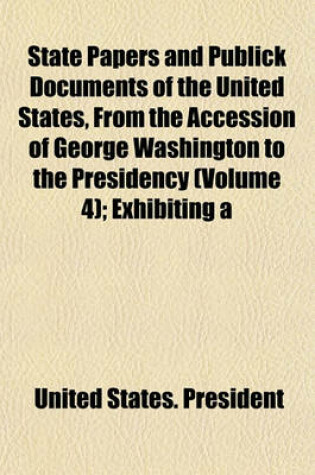 Cover of State Papers and Publick Documents of the United States, from the Accession of George Washington to the Presidency Volume 4; Exhibiting a Complete View of Our Foreign Relations Since That Time