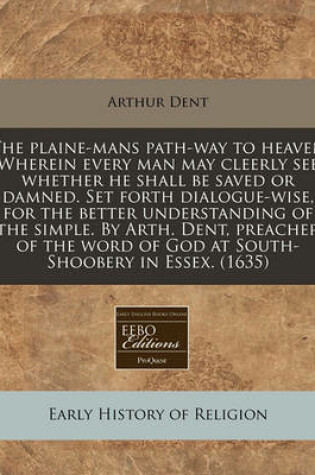 Cover of The Plaine-Mans Path-Way to Heaven Wherein Every Man May Cleerly See Whether He Shall Be Saved or Damned. Set Forth Dialogue-Wise, for the Better Understanding of the Simple. by Arth. Dent, Preacher of the Word of God at South-Shoobery in Essex. (1635)