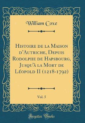 Book cover for Histoire de la Maison d'Autriche, Depuis Rodolphe de Hapsbourg, Jusqu'a La Mort de Leopold II (1218-1792), Vol. 5 (Classic Reprint)