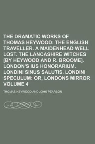 Cover of The Dramatic Works of Thomas Heywood Volume 4; The English Traveller. a Maidenhead Well Lost. the Lancashire Witches [By Heywood and R. Broome]. London's Ius Honorarium. Londini Sinus Salutis. Londini Speculum Or, Londons Mirror