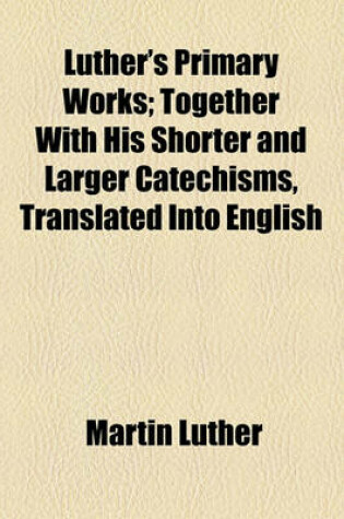 Cover of Luther's Primary Works; Together with His Shorter and Larger Catechisms, Translated Into English