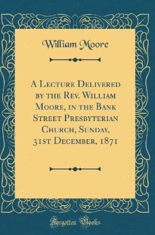 Cover of A Lecture Delivered by the Rev. William Moore, in the Bank Street Presbyterian Church, Sunday, 31st December, 1871 (Classic Reprint)