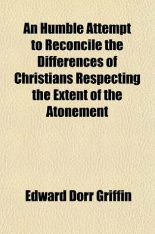 Cover of An Humble Attempt to Reconcile the Differences of Christians Respecting the Extent of the Atonement; To Which Is Added an Appendix Exhibiting the Influence of Christ's Obedience