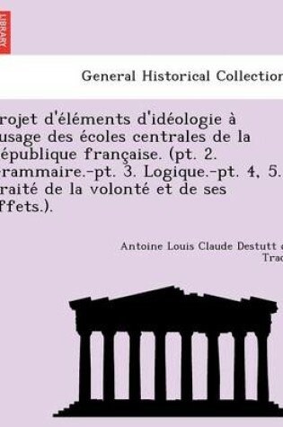 Cover of Projet D'e Le Ments D'Ide Ologie A L'Usage Des E Coles Centrales de La Re Publique Franc Aise. (PT. 2. Grammaire.-PT. 3. Logique.-PT. 4, 5. Traite de La Volonte Et de Ses Effets.).