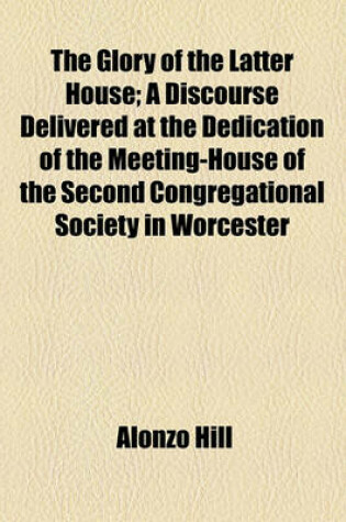 Cover of The Glory of the Latter House; A Discourse Delivered at the Dedication of the Meeting-House of the Second Congregational Society in Worcester