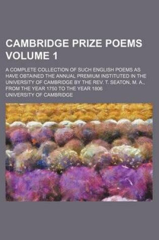 Cover of Cambridge Prize Poems Volume 1; A Complete Collection of Such English Poems as Have Obtained the Annual Premium Instituted in the University of Cambridge by the REV. T. Seaton, M. A., from the Year 1750 to the Year 1806