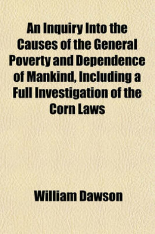 Cover of An Inquiry Into the Causes of the General Poverty and Dependence of Mankind, Including a Full Investigation of the Corn Laws