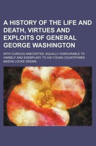 Cover of A History of the Life and Death, Virtues and Exploits of General George Washington; With Curious Anecdotes, Equally Honourable to Himself and Exemplary to His Young Countrymen