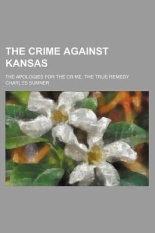 Cover of The Crime Against Kansas; The Apologies for the Crime. the True Remedy