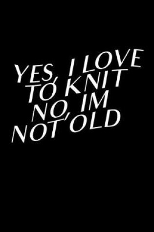 Cover of Yes, I Love To Knit No, I'm Not Old