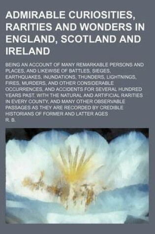 Cover of Admirable Curiosities, Rarities and Wonders in England, Scotland and Ireland; Being an Account of Many Remarkable Persons and Places, and Likewise of Battles, Sieges, Earthquakes, Inundations, Thunders, Lightnings, Fires, Murders, and