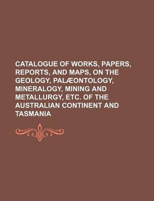 Book cover for Catalogue of Works, Papers, Reports, and Maps, on the Geology, Palaeontology, Mineralogy, Mining and Metallurgy, Etc. of the Australian Continent and Tasmania