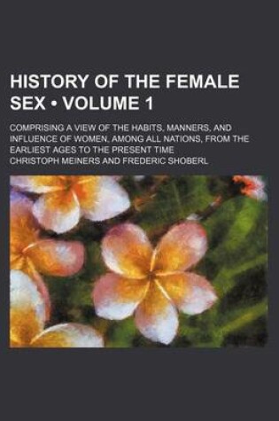 Cover of History of the Female Sex (Volume 1); Comprising a View of the Habits, Manners, and Influence of Women, Among All Nations, from the Earliest Ages to the Present Time