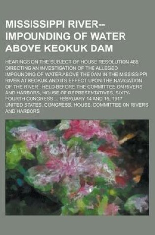 Cover of Mississippi River--Impounding of Water Above Keokuk Dam; Hearings on the Subject of House Resolution 468, Directing an Investigation of the Alleged Impounding of Water Above the Dam in the Mississippi River at Keokuk and Its Effect Upon