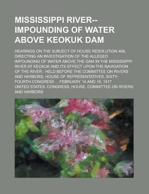 Book cover for Mississippi River--Impounding of Water Above Keokuk Dam; Hearings on the Subject of House Resolution 468, Directing an Investigation of the Alleged Impounding of Water Above the Dam in the Mississippi River at Keokuk and Its Effect Upon