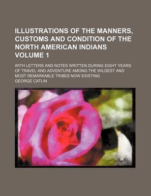 Book cover for Illustrations of the Manners, Customs and Condition of the North American Indians Volume 1; With Letters and Notes Written During Eight Years of Travel and Adventure Among the Wildest and Most Remarkable Tribes Now Existing