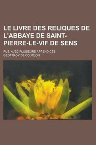 Cover of Le Livre Des Reliques de L'Abbaye de Saint-Pierre-Le-Vif de Sens; Pub. Avec Plusieurs Appendices