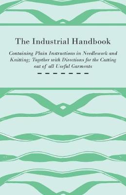 Cover of The Industrial Handbook - Containing Plain Instructions in Needlework and Knitting Together with Directions for the Cutting Out of All Useful Garments - To Which are Added Some Rules and Receipts for Ornamental Needle-Work, Patch Work, and Worsted-Work, F