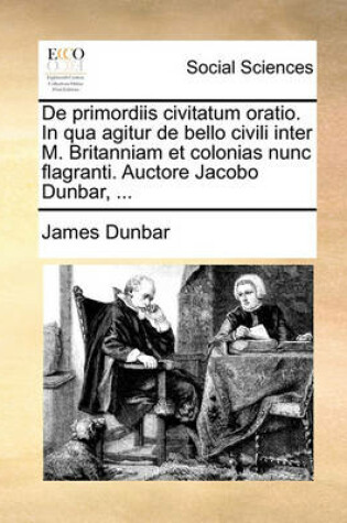 Cover of de Primordiis Civitatum Oratio. in Qua Agitur de Bello Civili Inter M. Britanniam Et Colonias Nunc Flagranti. Auctore Jacobo Dunbar, ...