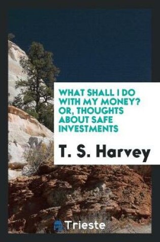 Cover of What Shall I Do with My Money? Or, Thoughts about Safe Investments