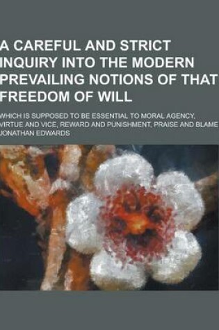 Cover of A Careful and Strict Inquiry Into the Modern Prevailing Notions of That Freedom of Will; Which Is Supposed to Be Essential to Moral Agency, Virtue a