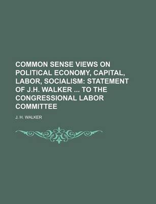 Book cover for Common Sense Views on Political Economy, Capital, Labor, Socialism; Statement of J.H. Walker to the Congressional Labor Committee