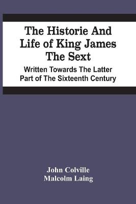 Book cover for The Historie And Life Of King James The Sext. Written Towards The Latter Part Of The Sixteenth Century