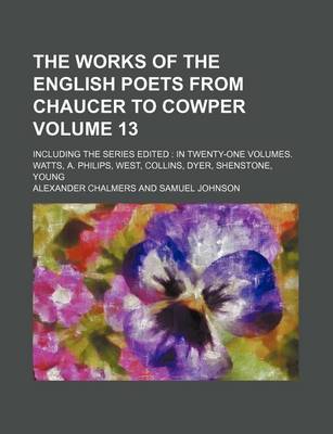 Book cover for The Works of the English Poets from Chaucer to Cowper Volume 13; Including the Series Edited in Twenty-One Volumes. Watts, A. Philips, West, Collins, Dyer, Shenstone, Young