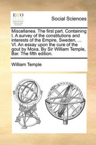 Cover of Miscellanea. the First Part. Containing I. a Survey of the Constitutions and Interests of the Empire, Sweden, ... VI. an Essay Upon the Cure of the Gout by Moxa. by Sir William Temple, Bar. the Fifth Edition.