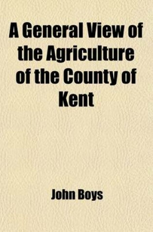 Cover of A General View of the Agriculture of the County of Kent; With Observations on the Means of Its Improvement. Drawn Up for the Consideration of the Board of Agriculture and Internal Improvement, with Additional Remarks by John Boys, of Betshanger, Farmer