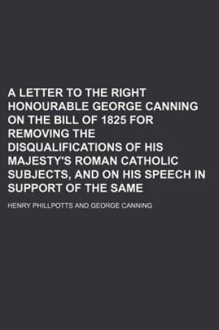 Cover of A Letter to the Right Honourable George Canning on the Bill of 1825 for Removing the Disqualifications of His Majesty's Roman Catholic Subjects, and on His Speech in Support of the Same