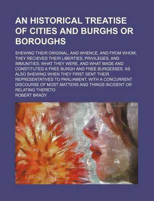 Book cover for An Historical Treatise of Cities and Burghs or Boroughs; Shewing Their Original, and Whence, and from Whom, They Recieved Their Liberties, Privileges, and Immunities; What They Were, and What Made and Constituted a Free Burgh and Free Burgesses. as Also Shewi