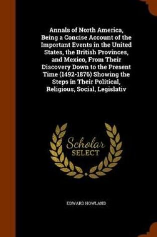 Cover of Annals of North America, Being a Concise Account of the Important Events in the United States, the British Provinces, and Mexico, from Their Discovery Down to the Present Time (1492-1876) Showing the Steps in Their Political, Religious, Social, Legislativ