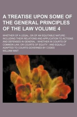 Cover of A Treatise Upon Some of the General Principles of the Law Volume 4; Whether of a Legal, or of an Equitable Nature Including Their Relations and Application to Actions and Defenses in General Whether in Courts of Common Law, or Courts of Equity and Equa