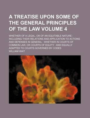 Book cover for A Treatise Upon Some of the General Principles of the Law Volume 4; Whether of a Legal, or of an Equitable Nature Including Their Relations and Application to Actions and Defenses in General Whether in Courts of Common Law, or Courts of Equity and Equa