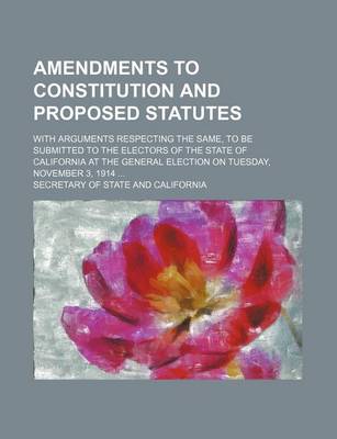 Book cover for Amendments to Constitution and Proposed Statutes; With Arguments Respecting the Same, to Be Submitted to the Electors of the State of California at the General Election on Tuesday, November 3, 1914 ...