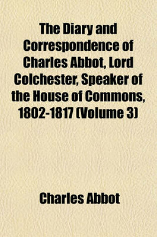 Cover of The Diary and Correspondence of Charles Abbot, Lord Colchester, Speaker of the House of Commons, 1802-1817 (Volume 3)