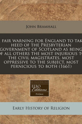 Cover of A Fair Warning for England to Take Heed of the Presbyterian Government of Scotland as Being of All Others the Most Injurious to the Civil Magistrates, Most Oppressive to the Subject, Most Pernicious to Both (1661)