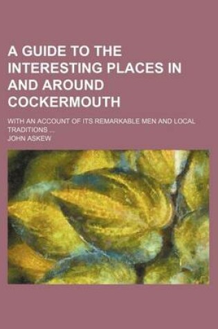 Cover of A Guide to the Interesting Places in and Around Cockermouth; With an Account of Its Remarkable Men and Local Traditions